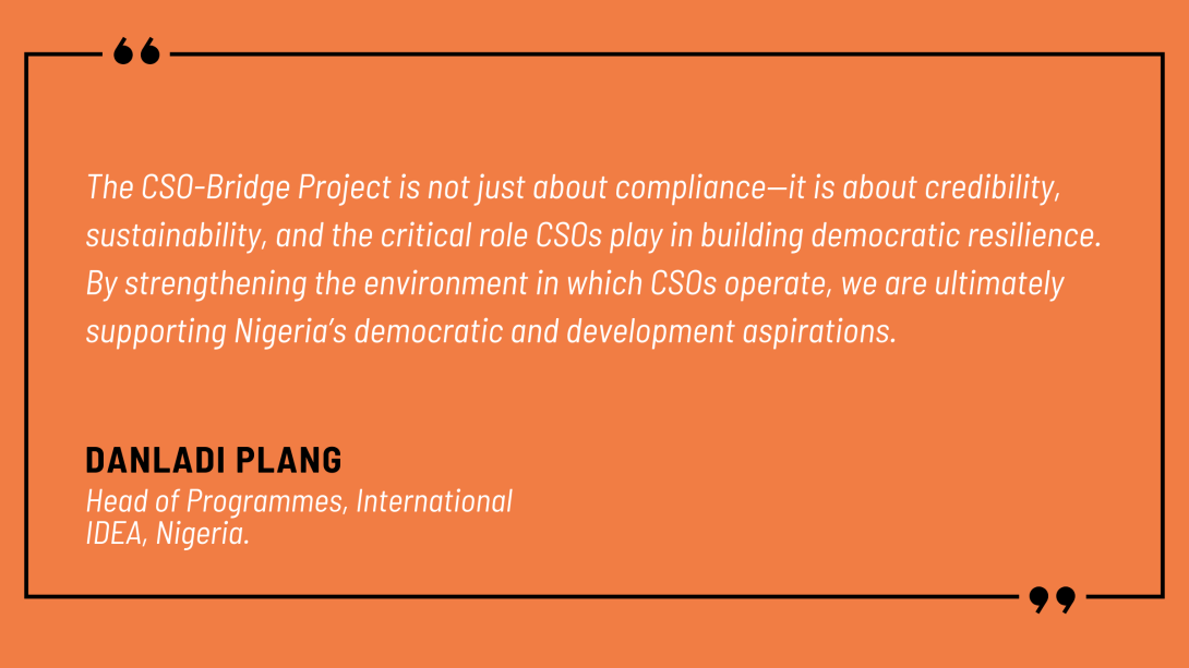Danladi Plang, Head of Programmes at International IDEA Nigeria, spoke on behalf of the implementing team: “The CSO-Bridge Project is not just about compliance—it is about credibility, sustainability, and the critical role CSOs play in building democratic resilience. By strengthening the environment in which CSOs operate, we are ultimately supporting Nigeria’s democratic and development aspirations.”