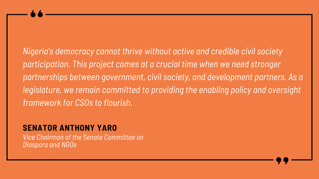 Senator Anthony Yaro, Vice Chairman of the Senate Committee on Diaspora and NGOs, noted: “Nigeria’s democracy cannot thrive without active and credible civil society participation. This project comes at a crucial time when we need stronger partnerships between government, civil society, and development partners. As a legislature, we remain committed to providing the enabling policy and oversight framework for CSOs to flourish.”