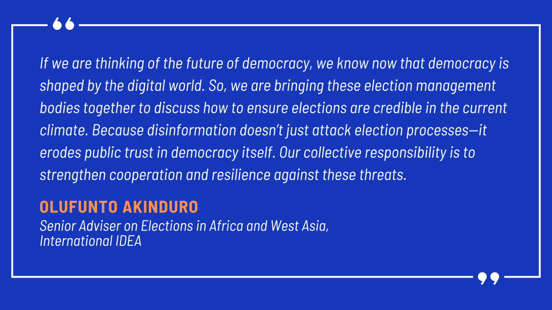 f we are thinking of the future of democracy, we know now that democracy is shaped by the digital world. So, we are bringing these election management bodies together to discuss how to ensure elections are credible in the current climate. Because disinformation doesn’t just attack election processes—it erodes public trust in democracy itself. Our collective responsibility is to strengthen cooperation and resilience against these threats.